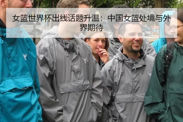 女篮世界杯出线话题升温:中国女篮处境与外界期待